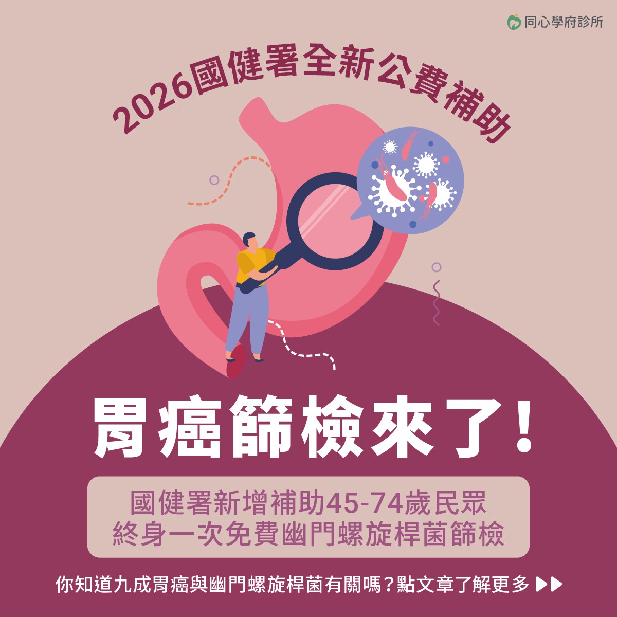 2026遠離胃癌威脅，從幽門螺旋桿菌篩檢開始。：國健署於2026年起推出全新公費補助計畫，讓45歲至74歲的民眾可進行胃幽門桿菌檢查，透過一次糞便檢測，即可有效預防胃癌發生。